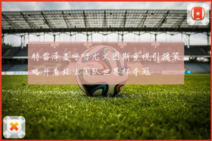 特雷泽盖呼吁尤文图斯重视引援策略并看好法国队世界杯夺冠
