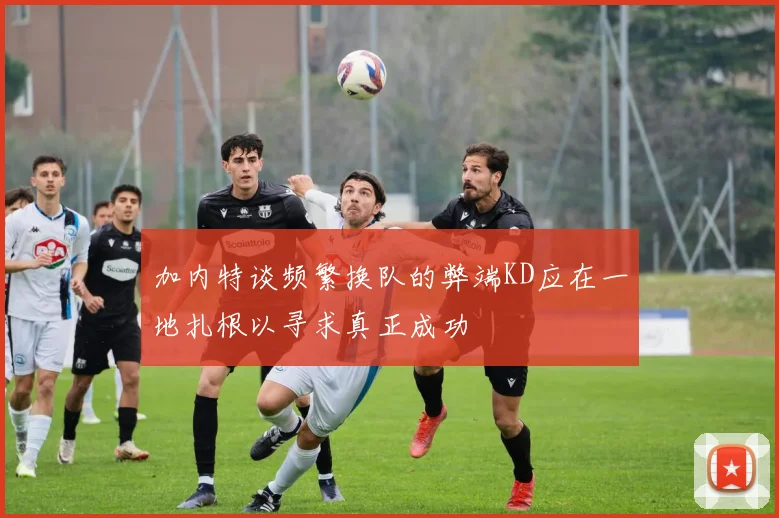 加内特谈频繁换队的弊端KD应在一地扎根以寻求真正成功