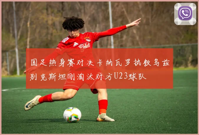 国足热身赛对决卡纳瓦罗执教乌兹别克斯坦刚淘汰对方U23球队