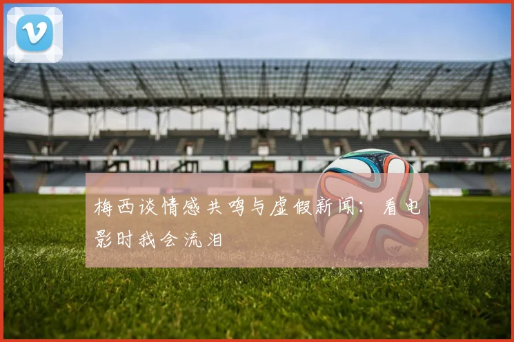 梅西谈情感共鸣与虚假新闻：看电影时我会流泪