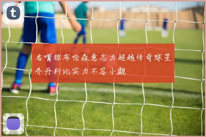名嘴称布伦森意志力超越传奇球星乔丹科比实力不容小觑