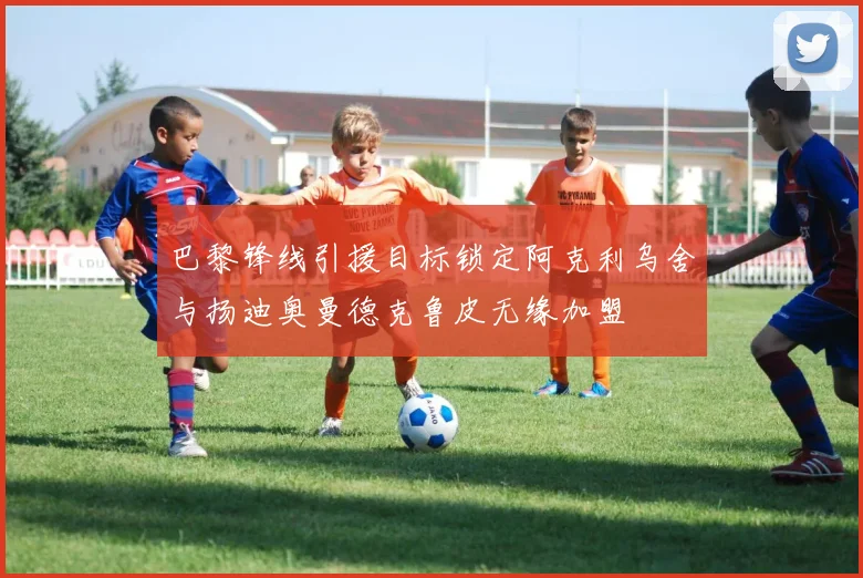 巴黎锋线引援目标锁定阿克利乌舍与扬迪奥曼德克鲁皮无缘加盟