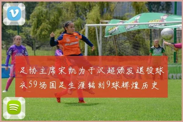 足协主席宋凯为于汉超颁发退役球衣59场国足生涯铭刻9球辉煌历史