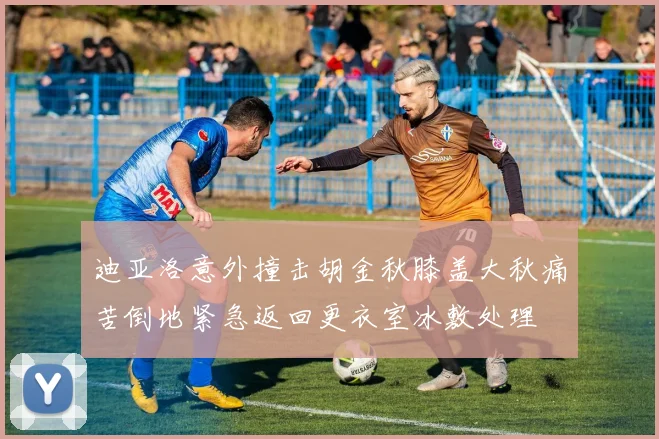 迪亚洛意外撞击胡金秋膝盖大秋痛苦倒地紧急返回更衣室冰敷处理