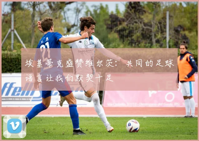 埃基蒂克盛赞维尔茨：共同的足球语言让我们默契十足