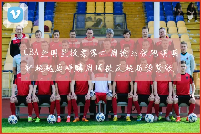 CBA全明星投票第二周徐杰领跑胡明轩超越庞峥麟周琦被反超局势紧张