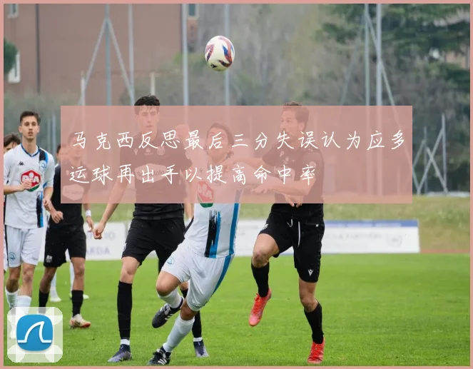 马克西反思最后三分失误认为应多运球再出手以提高命中率