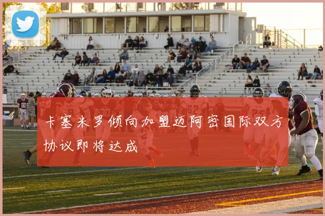 卡塞米罗倾向加盟迈阿密国际双方协议即将达成